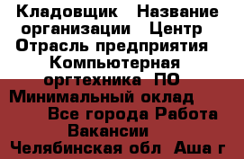 Кладовщик › Название организации ­ Центр › Отрасль предприятия ­ Компьютерная, оргтехника, ПО › Минимальный оклад ­ 20 000 - Все города Работа » Вакансии   . Челябинская обл.,Аша г.